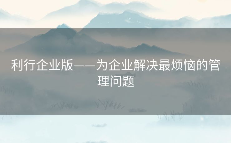 利行企业版——为企业解决最烦恼的管理问题