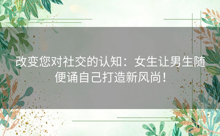 改变您对社交的认知：女生让男生随便诵自己打造新风尚！