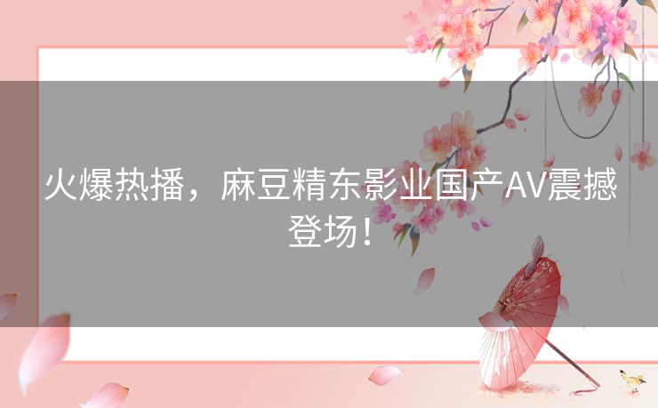 火爆热播，麻豆精东影业国产AV震撼登场！