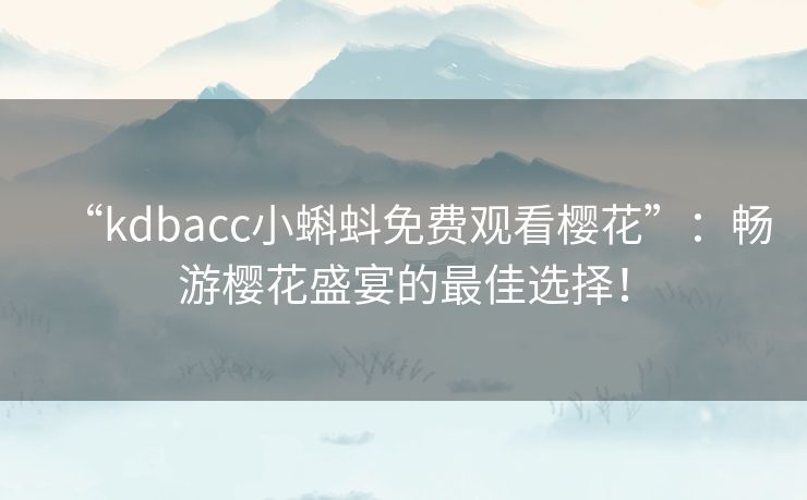 “kdbacc小蝌蚪免费观看樱花”：畅游樱花盛宴的最佳选择！