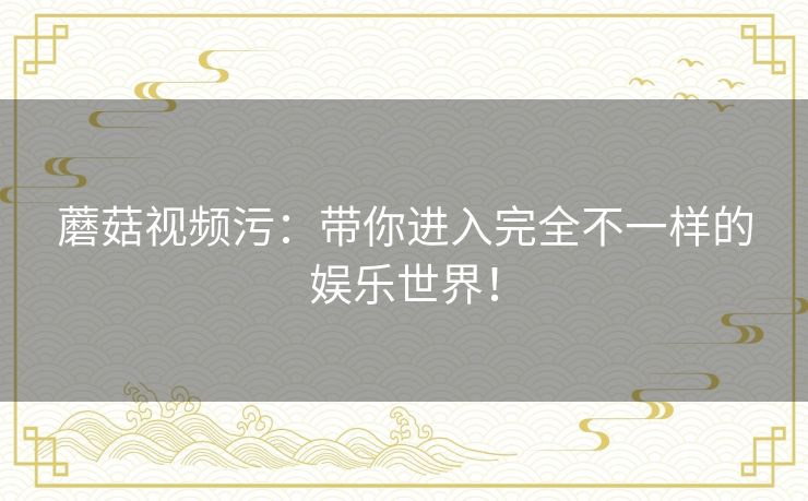 蘑菇视频污：带你进入完全不一样的娱乐世界！