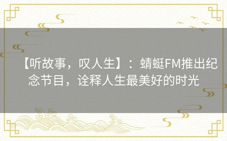 【听故事，叹人生】：蜻蜓FM推出纪念节目，诠释人生最美好的时光
