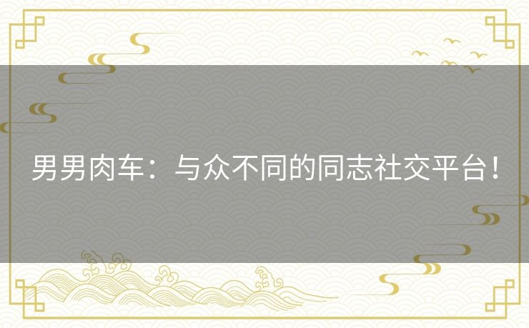 男男肉车：与众不同的同志社交平台！