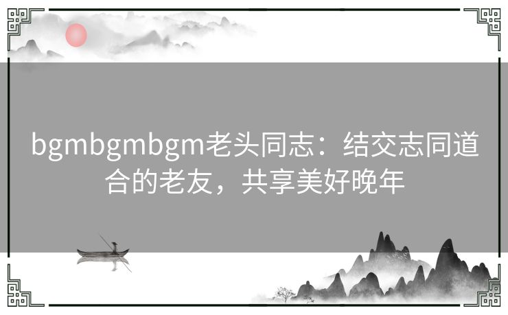 bgmbgmbgm老头同志：结交志同道合的老友，共享美好晚年