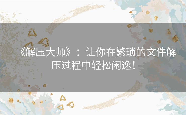 《解压大师》：让你在繁琐的文件解压过程中轻松闲逸！