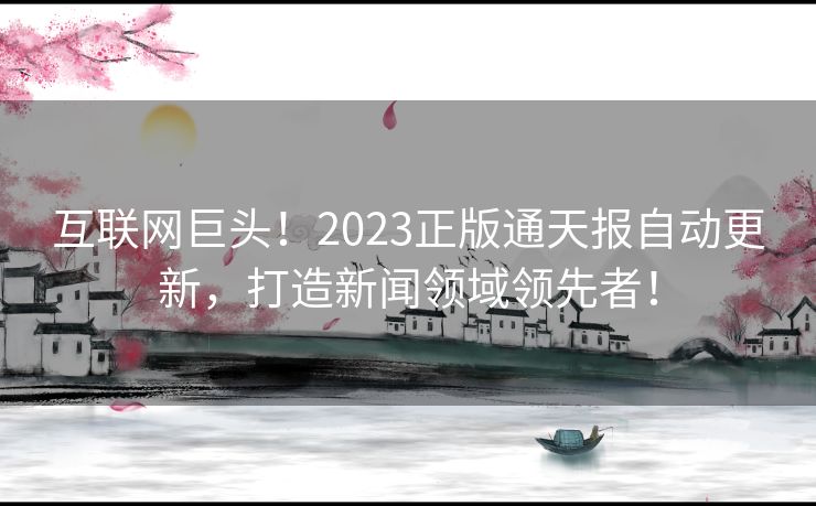 互联网巨头！2023正版通天报自动更新，打造新闻领域领先者！