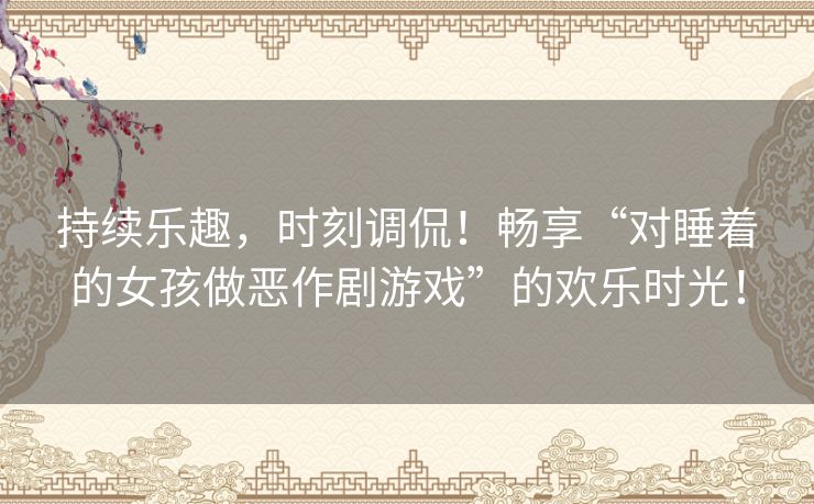 持续乐趣，时刻调侃！畅享“对睡着的女孩做恶作剧游戏”的欢乐时光！