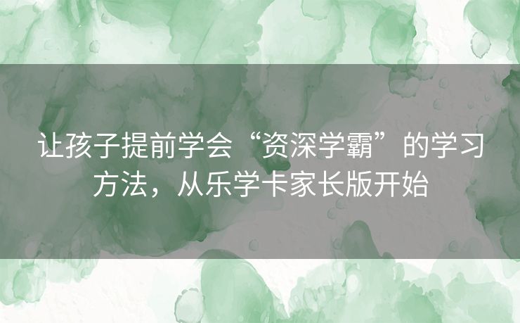 让孩子提前学会“资深学霸”的学习方法，从乐学卡家长版开始
