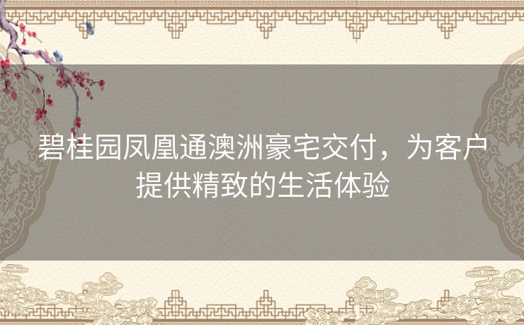 碧桂园凤凰通澳洲豪宅交付，为客户提供精致的生活体验