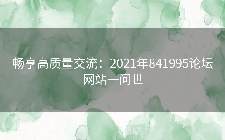 畅享高质量交流：2021年841995论坛网站一问世