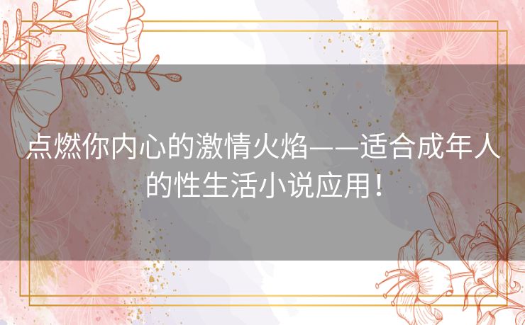 点燃你内心的激情火焰——适合成年人的性生活小说应用！