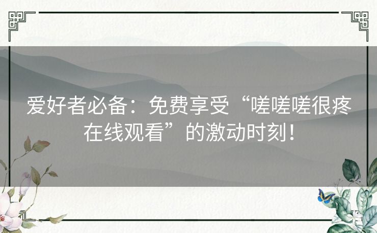 爱好者必备：免费享受“嗟嗟嗟很疼在线观看”的激动时刻！