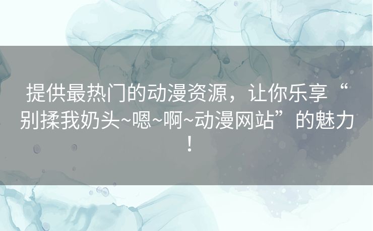提供最热门的动漫资源,让你乐享“别揉我奶头~嗯~啊~动漫网站”的魅力! 提供最热门的动漫资源,让你乐享“别揉我奶头~嗯~啊~动漫网站”的魅力!
