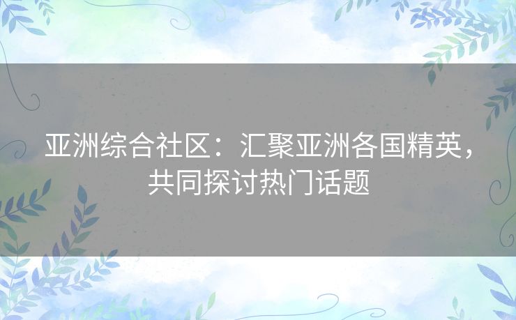 亚洲综合社区：汇聚亚洲各国精英，共同探讨热门话题