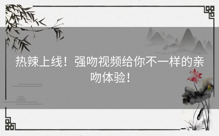 热辣上线！强吻视频给你不一样的亲吻体验！