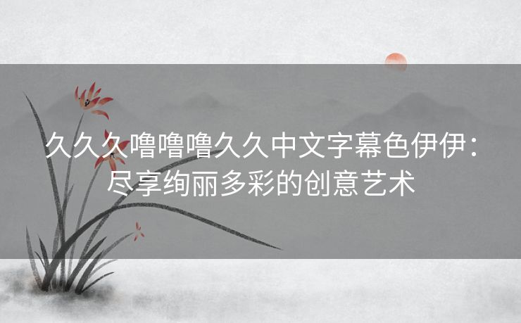 久久久噜噜噜久久中文字幕色伊伊：尽享绚丽多彩的创意艺术