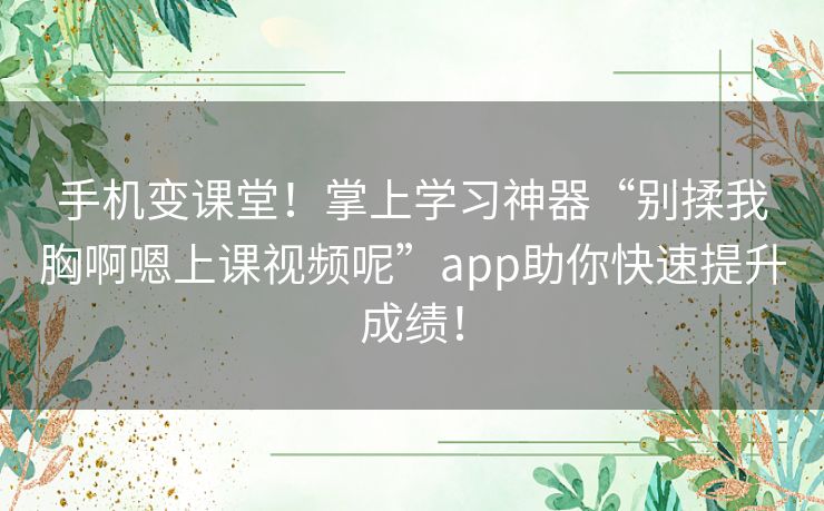手机变课堂！掌上学习神器“别揉我胸啊嗯上课视频呢”app助你快速提升成绩！