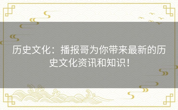 历史文化:播报哥为你带来最新的历史文化资讯和知识! 历史文化:播报哥为你带来最新的历史文化资讯和知识!