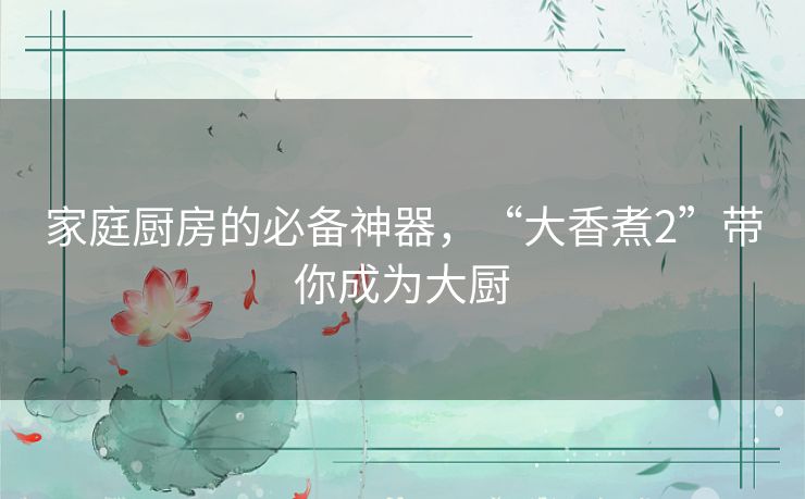 家庭厨房的必备神器，“大香煮2”带你成为大厨