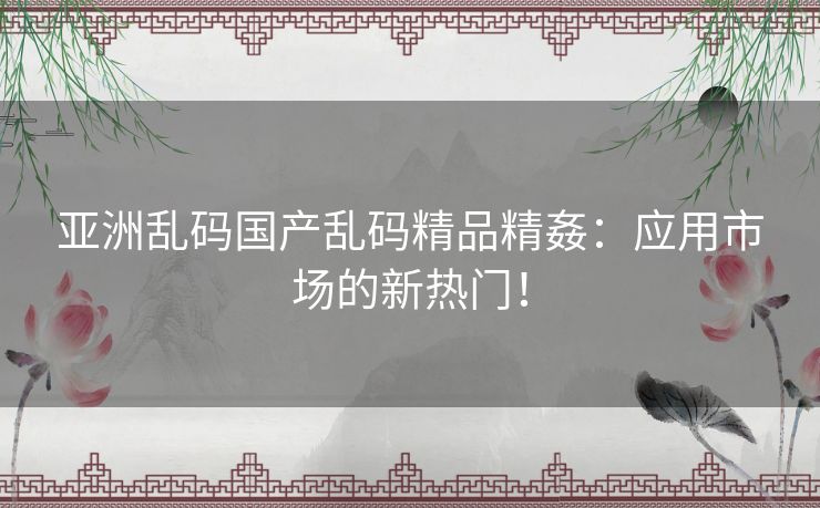 亚洲乱码国产乱码精品精姦：应用市场的新热门！