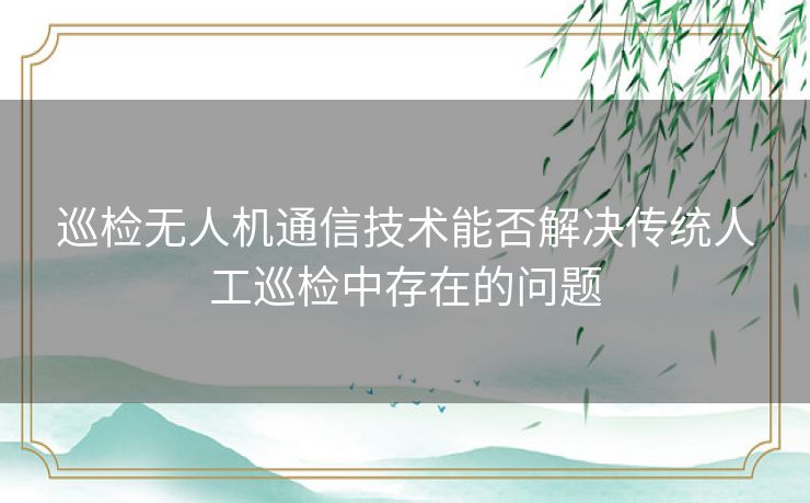 巡检无人机通信技术能否解决传统人工巡检中存在的问题