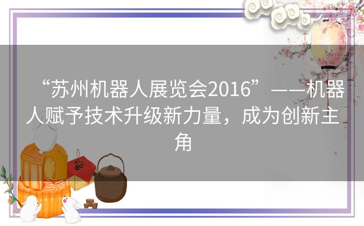 “苏州机器人展览会2016”——机器人赋予技术升级新力量，成为创新主角