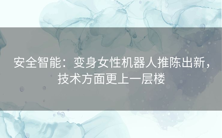安全智能：变身女性机器人推陈出新，技术方面更上一层楼
