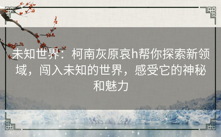 未知世界：柯南灰原哀h帮你探索新领域，闯入未知的世界，感受它的神秘和魅力