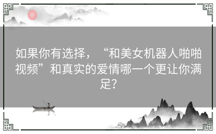 如果你有选择，“和美女机器人啪啪视频”和真实的爱情哪一个更让你满足？