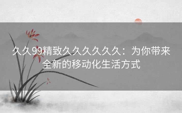 久久99精致久久久久久久：为你带来全新的移动化生活方式