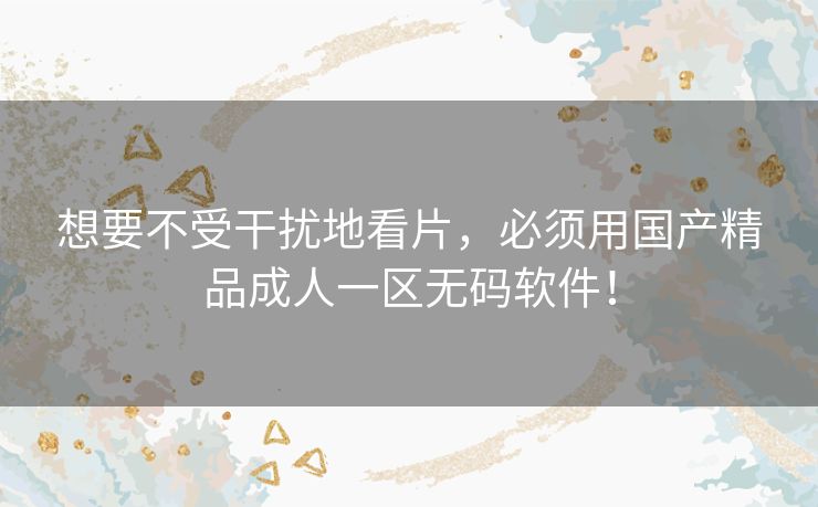 想要不受干扰地看片，必须用国产精品成人一区无码软件！