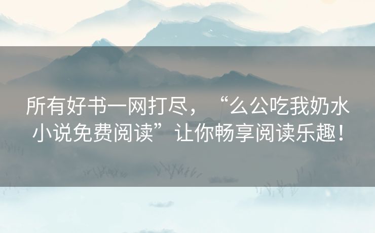 所有好书一网打尽，“么公吃我奶水小说免费阅读”让你畅享阅读乐趣！