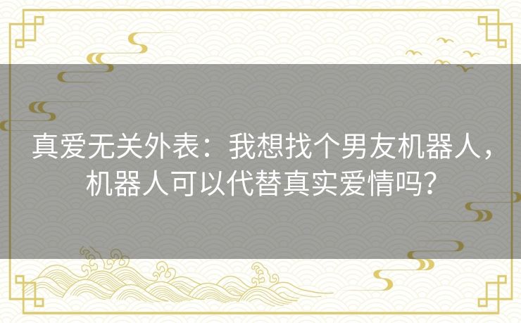 真爱无关外表：我想找个男友机器人，机器人可以代替真实爱情吗？