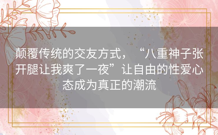 颠覆传统的交友方式，“八重神子张开腿让我爽了一夜”让自由的性爱心态成为真正的潮流