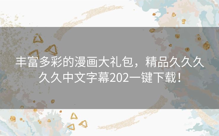 丰富多彩的漫画大礼包，精品久久久久久中文字幕202一键下载！