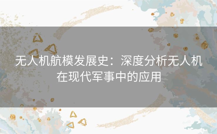 无人机航模发展史：深度分析无人机在现代军事中的应用