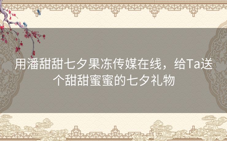 用潘甜甜七夕果冻传媒在线，给Ta送个甜甜蜜蜜的七夕礼物