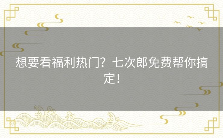 想要看福利热门？七次郎免费帮你搞定！