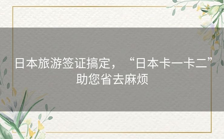 日本旅游签证搞定，“日本卡一卡二”助您省去麻烦