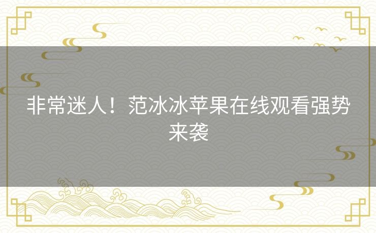 非常迷人！范冰冰苹果在线观看强势来袭