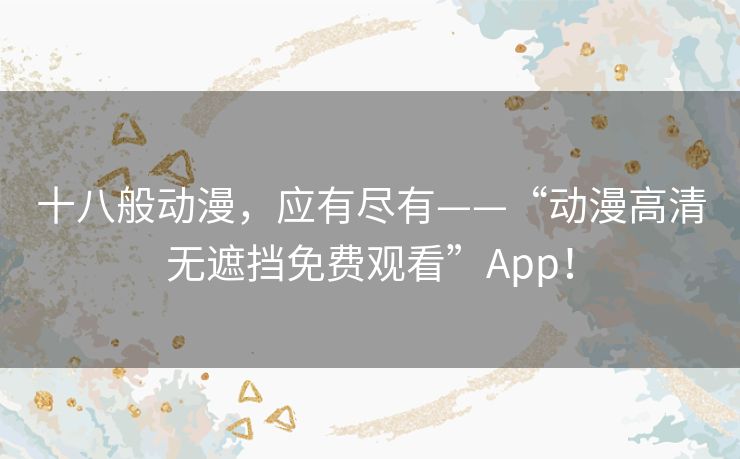 十八般动漫，应有尽有——“动漫高清无遮挡免费观看”App！