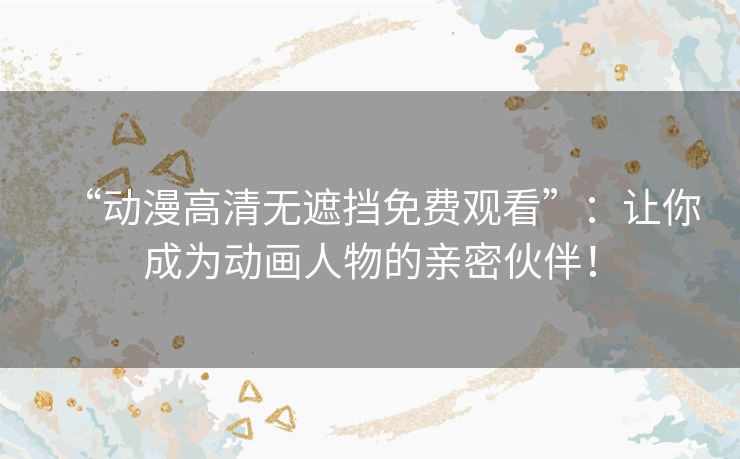 “动漫高清无遮挡免费观看”：让你成为动画人物的亲密伙伴！