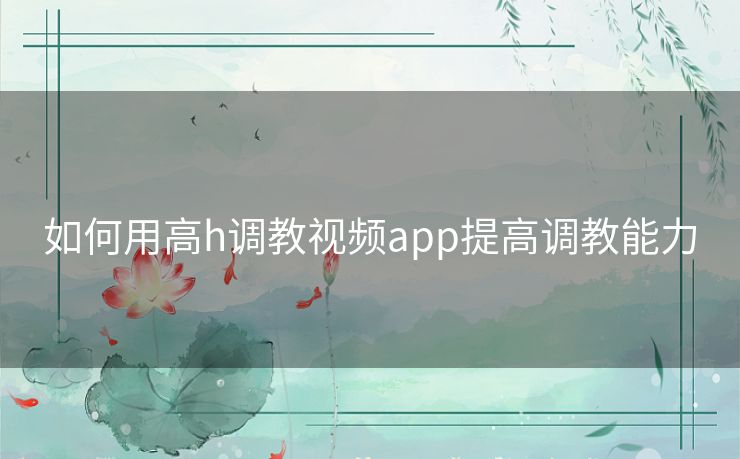 如何用高h调教视频app提高调教能力