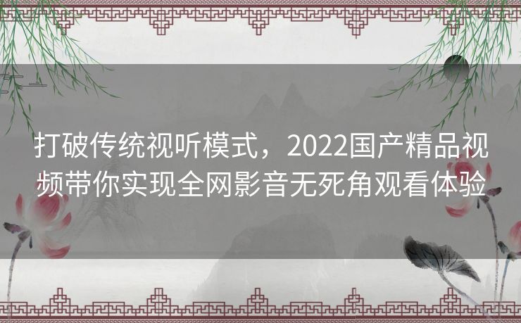 打破传统视听模式，2022国产精品视频带你实现全网影音无死角观看体验