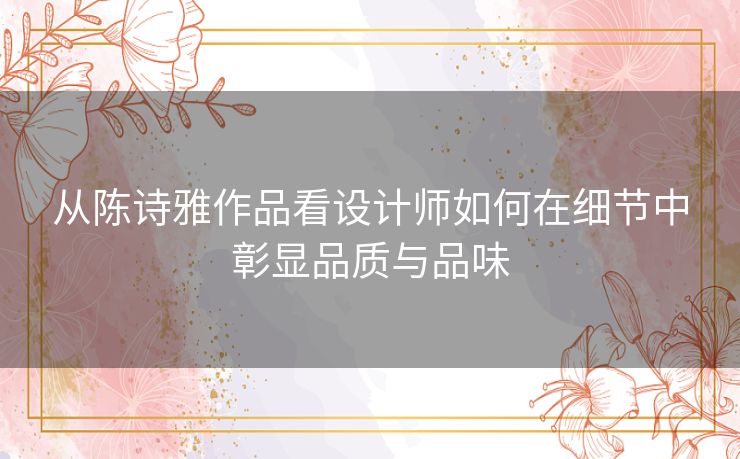 从陈诗雅作品看设计师如何在细节中彰显品质与品味