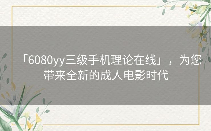 「6080yy三级手机理论在线」，为您带来全新的成人电影时代