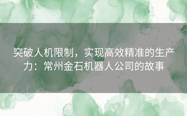 突破人机限制，实现高效精准的生产力：常州金石机器人公司的故事