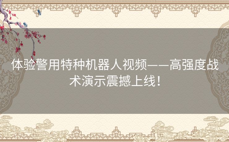 体验警用特种机器人视频——高强度战术演示震撼上线！
