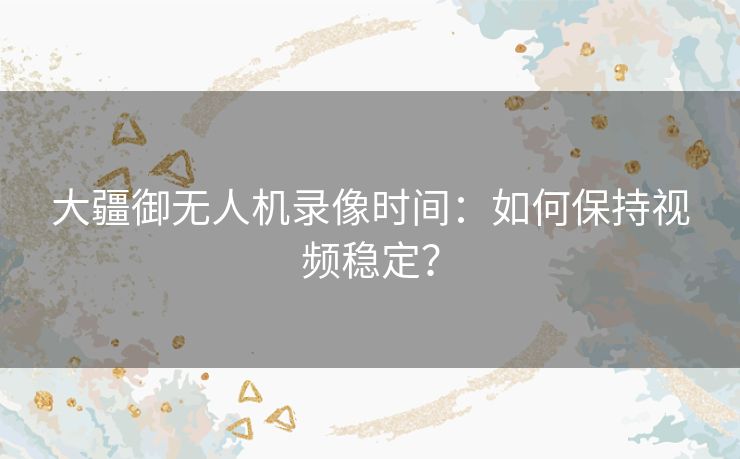 大疆御无人机录像时间：如何保持视频稳定？